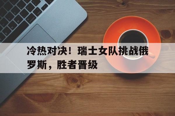 1xBit体育登录入口-冷热对决!瑞士女队挑战俄罗斯,胜者晋级的简单介绍